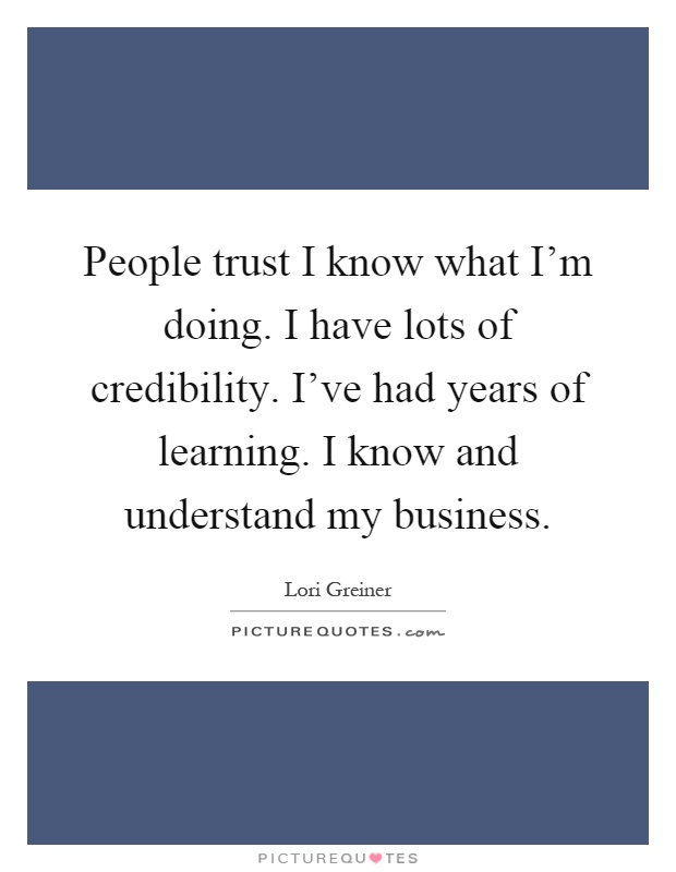 People trust I know what I'm doing. I have lots of credibility. I've had years of learning. I know and understand my business Picture Quote #1