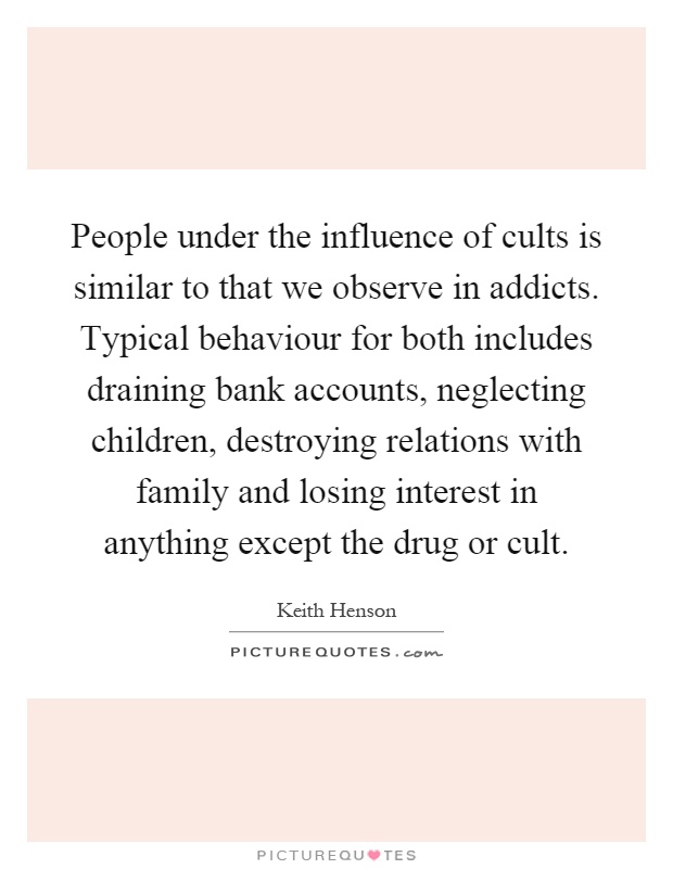 People under the influence of cults is similar to that we observe in addicts. Typical behaviour for both includes draining bank accounts, neglecting children, destroying relations with family and losing interest in anything except the drug or cult Picture Quote #1