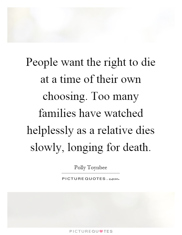 People want the right to die at a time of their own choosing. Too many families have watched helplessly as a relative dies slowly, longing for death Picture Quote #1