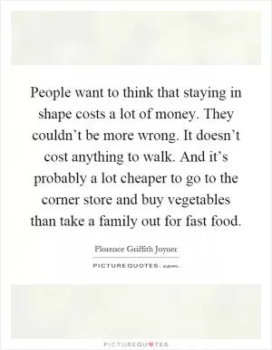 People want to think that staying in shape costs a lot of money. They couldn’t be more wrong. It doesn’t cost anything to walk. And it’s probably a lot cheaper to go to the corner store and buy vegetables than take a family out for fast food Picture Quote #1