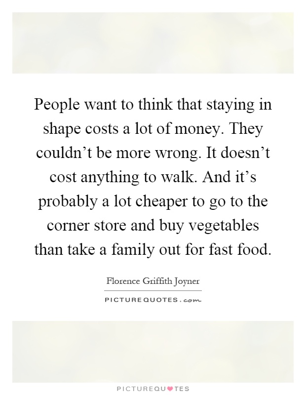 People want to think that staying in shape costs a lot of money. They couldn't be more wrong. It doesn't cost anything to walk. And it's probably a lot cheaper to go to the corner store and buy vegetables than take a family out for fast food Picture Quote #1