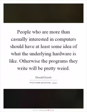 People who are more than casually interested in computers should have at least some idea of what the underlying hardware is like. Otherwise the programs they write will be pretty weird Picture Quote #1