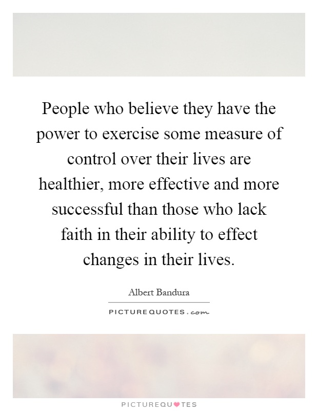 People who believe they have the power to exercise some measure of control over their lives are healthier, more effective and more successful than those who lack faith in their ability to effect changes in their lives Picture Quote #1