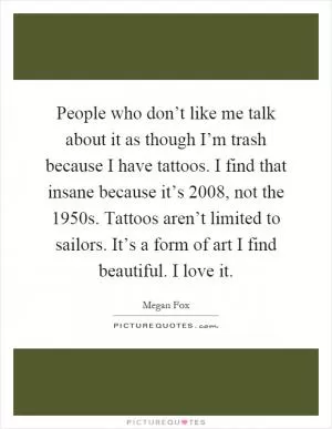 People who don’t like me talk about it as though I’m trash because I have tattoos. I find that insane because it’s 2008, not the 1950s. Tattoos aren’t limited to sailors. It’s a form of art I find beautiful. I love it Picture Quote #1