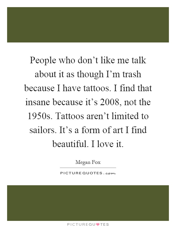 People who don't like me talk about it as though I'm trash because I have tattoos. I find that insane because it's 2008, not the 1950s. Tattoos aren't limited to sailors. It's a form of art I find beautiful. I love it Picture Quote #1