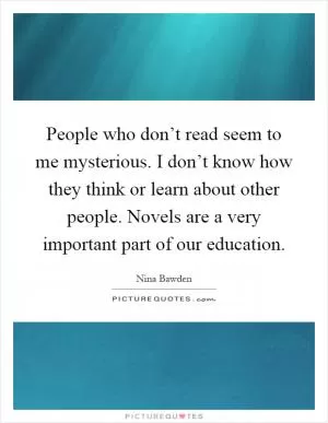 People who don’t read seem to me mysterious. I don’t know how they think or learn about other people. Novels are a very important part of our education Picture Quote #1