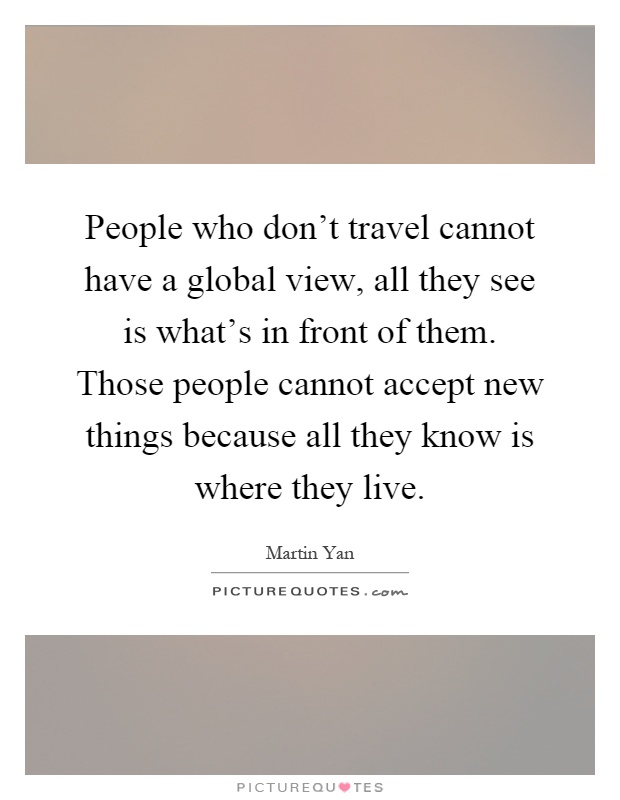 People who don't travel cannot have a global view, all they see is what's in front of them. Those people cannot accept new things because all they know is where they live Picture Quote #1