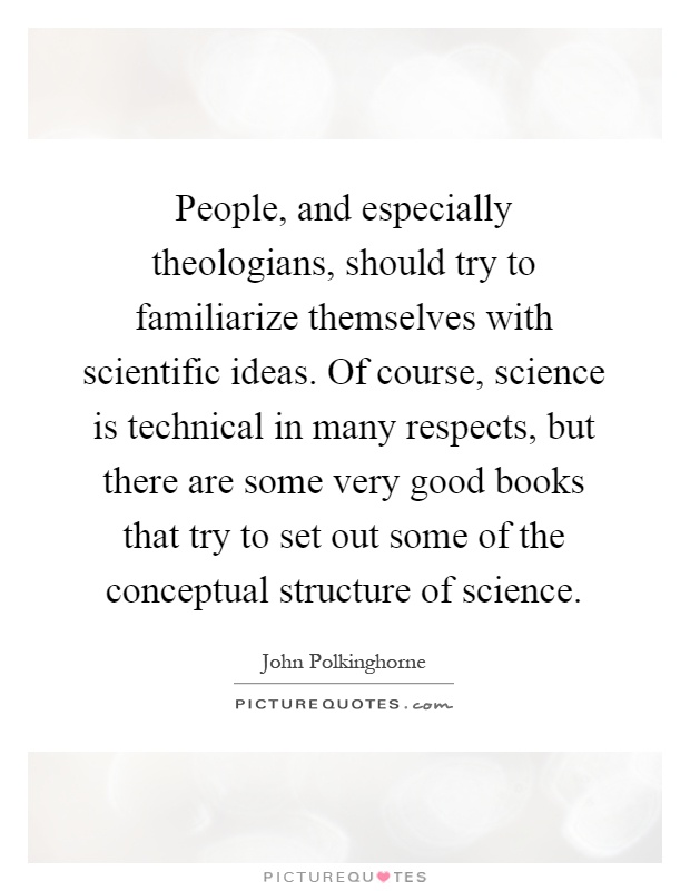 People, and especially theologians, should try to familiarize themselves with scientific ideas. Of course, science is technical in many respects, but there are some very good books that try to set out some of the conceptual structure of science Picture Quote #1