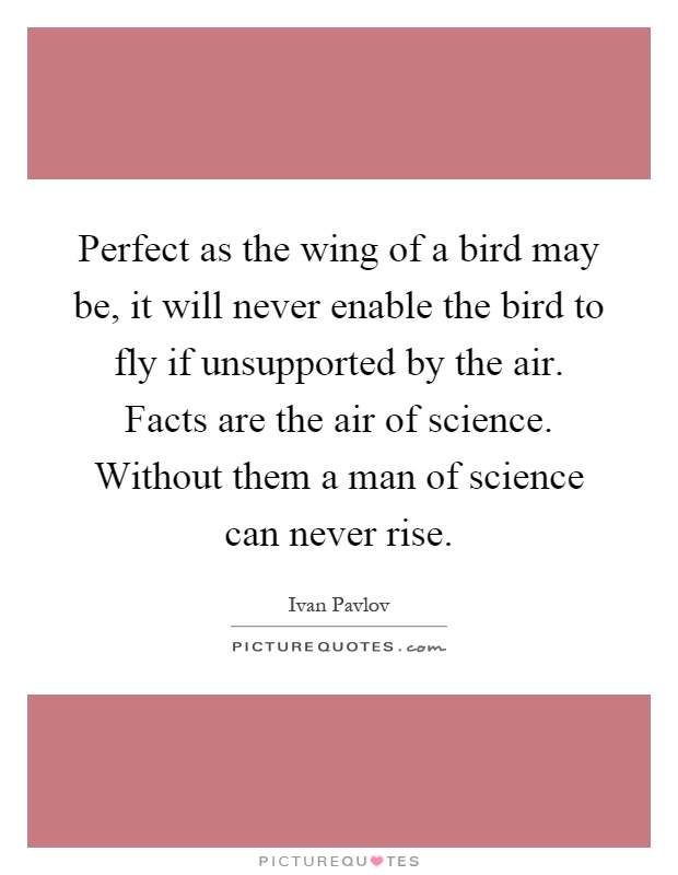 Perfect as the wing of a bird may be, it will never enable the bird to fly if unsupported by the air. Facts are the air of science. Without them a man of science can never rise Picture Quote #1