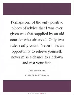Perhaps one of the only positive pieces of advice that I was ever given was that supplied by an old courtier who observed: Only two rules really count. Never miss an opportunity to relieve yourself; never miss a chance to sit down and rest your feet Picture Quote #1