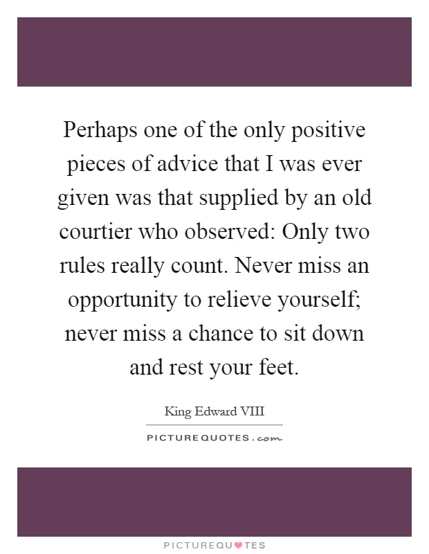 Perhaps one of the only positive pieces of advice that I was ever given was that supplied by an old courtier who observed: Only two rules really count. Never miss an opportunity to relieve yourself; never miss a chance to sit down and rest your feet Picture Quote #1