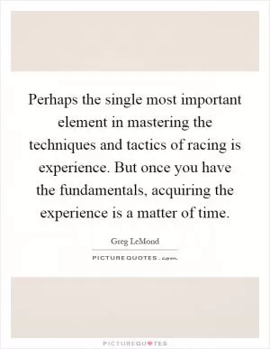 Perhaps the single most important element in mastering the techniques and tactics of racing is experience. But once you have the fundamentals, acquiring the experience is a matter of time Picture Quote #1