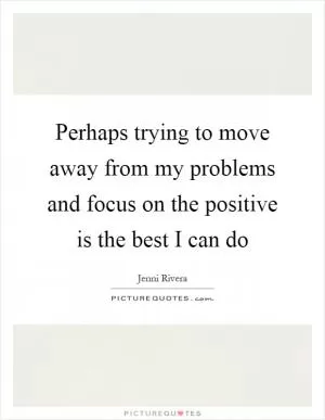 Perhaps trying to move away from my problems and focus on the positive is the best I can do Picture Quote #1