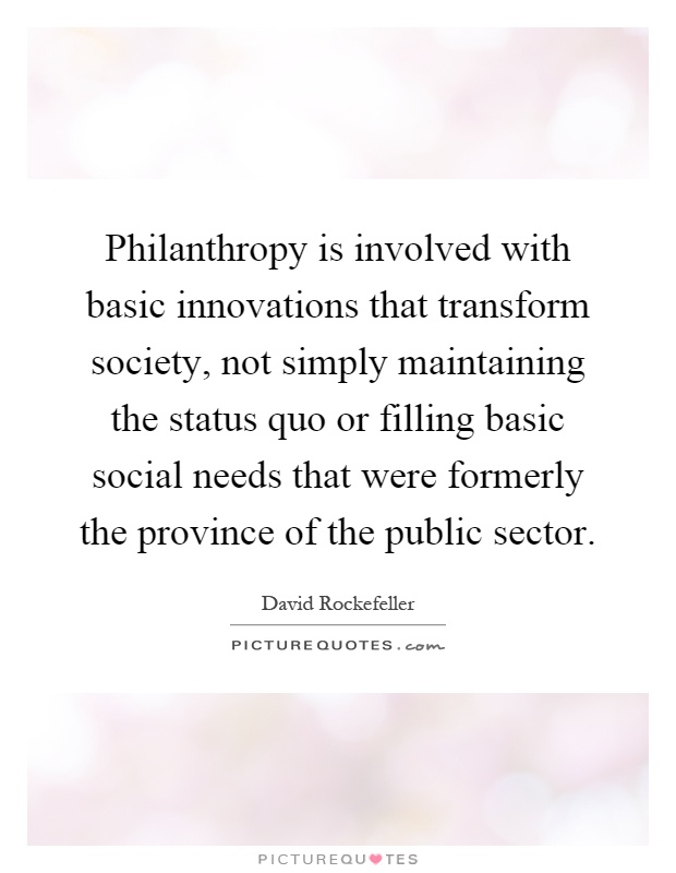 Philanthropy is involved with basic innovations that transform society, not simply maintaining the status quo or filling basic social needs that were formerly the province of the public sector Picture Quote #1