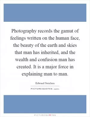 Photography records the gamut of feelings written on the human face, the beauty of the earth and skies that man has inherited, and the wealth and confusion man has created. It is a major force in explaining man to man Picture Quote #1