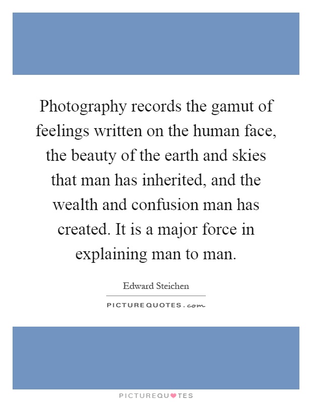 Photography records the gamut of feelings written on the human face, the beauty of the earth and skies that man has inherited, and the wealth and confusion man has created. It is a major force in explaining man to man Picture Quote #1