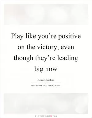 Play like you’re positive on the victory, even though they’re leading big now Picture Quote #1