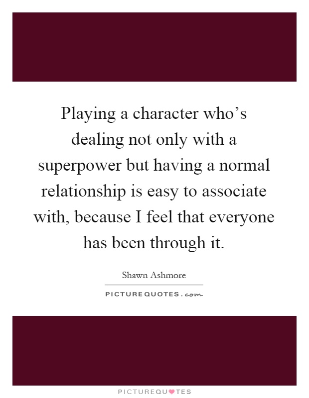 Playing a character who's dealing not only with a superpower but having a normal relationship is easy to associate with, because I feel that everyone has been through it Picture Quote #1