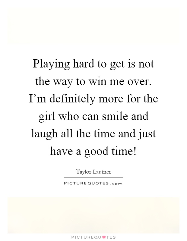 Playing hard to get is not the way to win me over. I'm definitely more for the girl who can smile and laugh all the time and just have a good time! Picture Quote #1