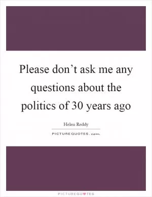 Please don’t ask me any questions about the politics of 30 years ago Picture Quote #1