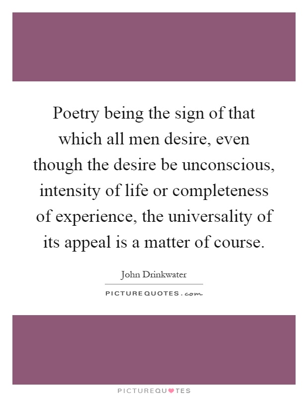 Poetry being the sign of that which all men desire, even though the desire be unconscious, intensity of life or completeness of experience, the universality of its appeal is a matter of course Picture Quote #1