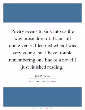 Poetry seems to sink into us the way prose doesn’t. I can still quote verses I learned when I was very young, but I have trouble remembering one line of a novel I just finished reading Picture Quote #1