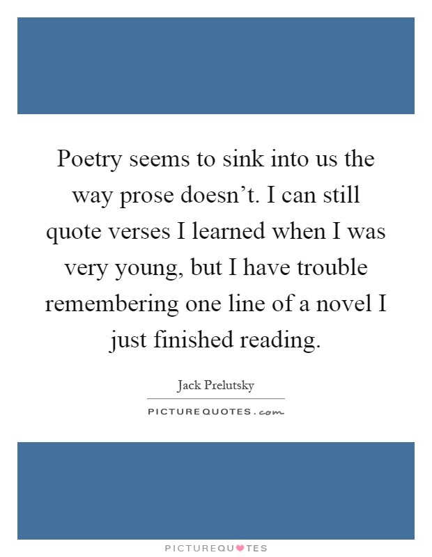 Poetry seems to sink into us the way prose doesn't. I can still quote verses I learned when I was very young, but I have trouble remembering one line of a novel I just finished reading Picture Quote #1