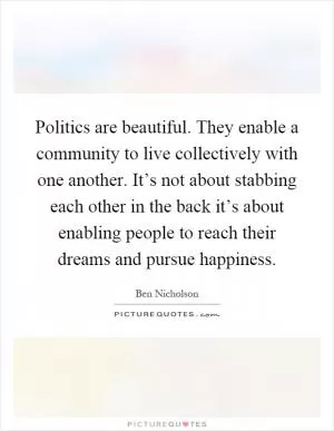 Politics are beautiful. They enable a community to live collectively with one another. It’s not about stabbing each other in the back it’s about enabling people to reach their dreams and pursue happiness Picture Quote #1
