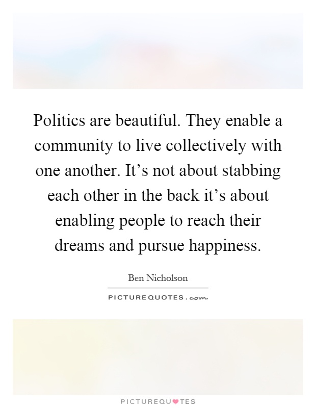 Politics are beautiful. They enable a community to live collectively with one another. It's not about stabbing each other in the back it's about enabling people to reach their dreams and pursue happiness Picture Quote #1