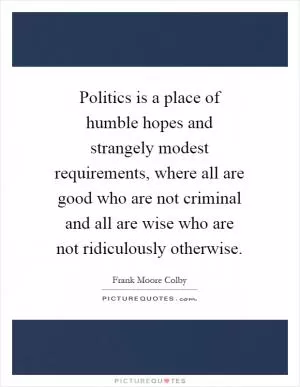 Politics is a place of humble hopes and strangely modest requirements, where all are good who are not criminal and all are wise who are not ridiculously otherwise Picture Quote #1