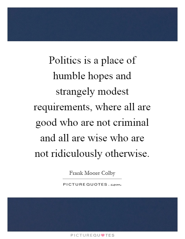 Politics is a place of humble hopes and strangely modest requirements, where all are good who are not criminal and all are wise who are not ridiculously otherwise Picture Quote #1