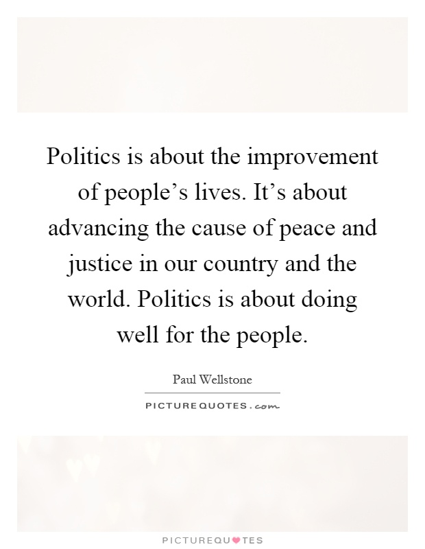 Politics is about the improvement of people's lives. It's about advancing the cause of peace and justice in our country and the world. Politics is about doing well for the people Picture Quote #1