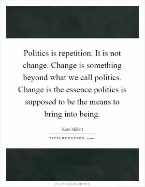 Politics is repetition. It is not change. Change is something beyond what we call politics. Change is the essence politics is supposed to be the means to bring into being Picture Quote #1