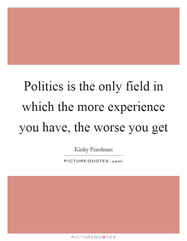 Politics is the only field in which the more experience you have, the worse you get Picture Quote #1