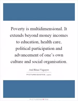 Poverty is multidimensional. It extends beyond money incomes to education, health care, political participation and advancement of one’s own culture and social organisation Picture Quote #1