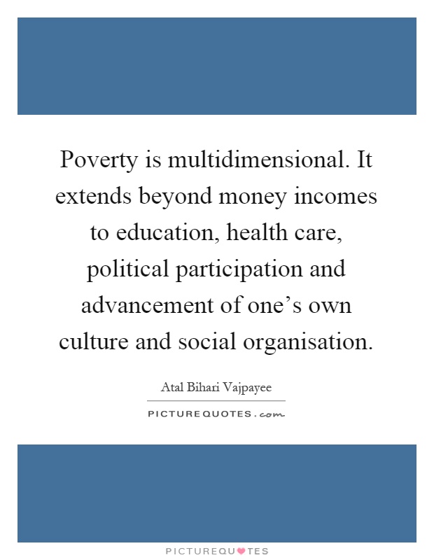 Poverty is multidimensional. It extends beyond money incomes to education, health care, political participation and advancement of one's own culture and social organisation Picture Quote #1