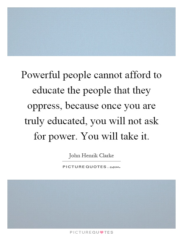 Powerful people cannot afford to educate the people that they oppress, because once you are truly educated, you will not ask for power. You will take it Picture Quote #1