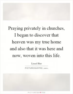 Praying privately in churches, I began to discover that heaven was my true home and also that it was here and now, woven into this life Picture Quote #1