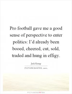 Pro football gave me a good sense of perspective to enter politics: I’d already been booed, cheered, cut, sold, traded and hung in effigy Picture Quote #1