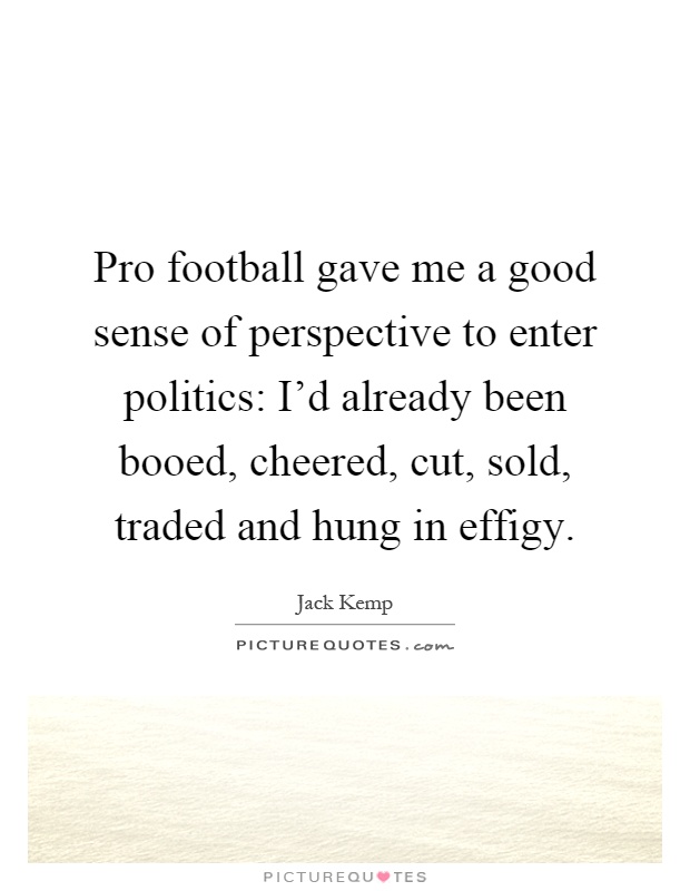 Pro football gave me a good sense of perspective to enter politics: I'd already been booed, cheered, cut, sold, traded and hung in effigy Picture Quote #1