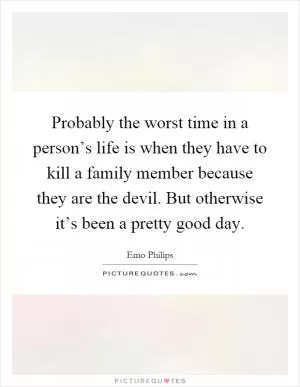 Probably the worst time in a person’s life is when they have to kill a family member because they are the devil. But otherwise it’s been a pretty good day Picture Quote #1