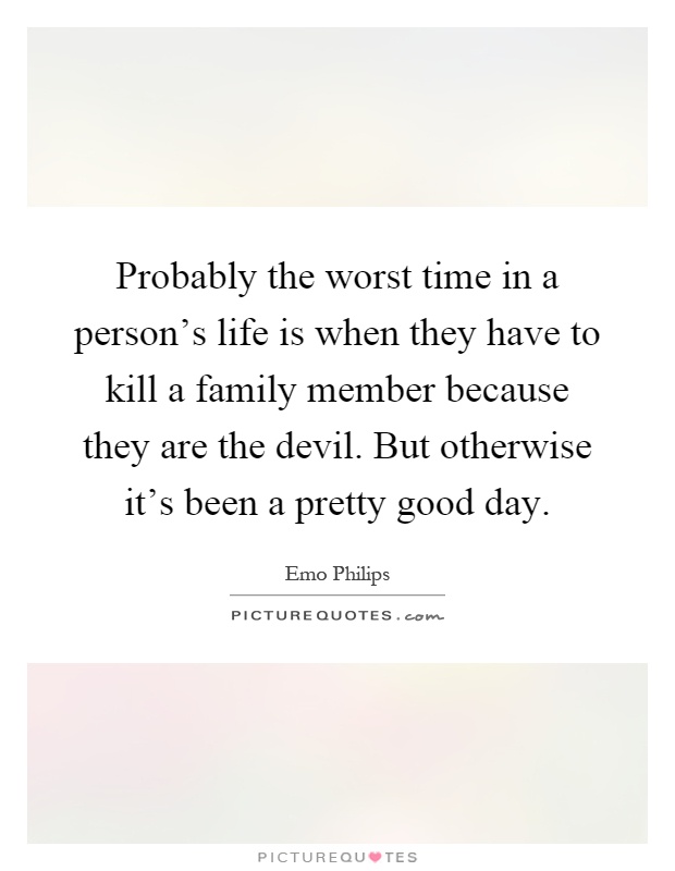 Probably the worst time in a person's life is when they have to kill a family member because they are the devil. But otherwise it's been a pretty good day Picture Quote #1