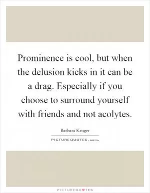 Prominence is cool, but when the delusion kicks in it can be a drag. Especially if you choose to surround yourself with friends and not acolytes Picture Quote #1