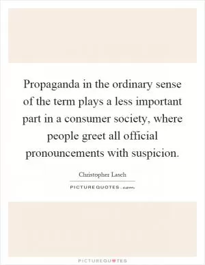 Propaganda in the ordinary sense of the term plays a less important part in a consumer society, where people greet all official pronouncements with suspicion Picture Quote #1