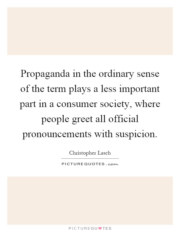 Propaganda in the ordinary sense of the term plays a less important part in a consumer society, where people greet all official pronouncements with suspicion Picture Quote #1
