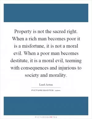 Property is not the sacred right. When a rich man becomes poor it is a misfortune, it is not a moral evil. When a poor man becomes destitute, it is a moral evil, teeming with consequences and injurious to society and morality Picture Quote #1