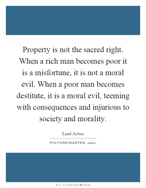 Property is not the sacred right. When a rich man becomes poor it is a misfortune, it is not a moral evil. When a poor man becomes destitute, it is a moral evil, teeming with consequences and injurious to society and morality Picture Quote #1