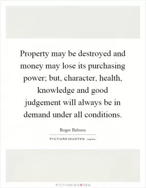 Property may be destroyed and money may lose its purchasing power; but, character, health, knowledge and good judgement will always be in demand under all conditions Picture Quote #1