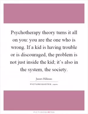 Psychotherapy theory turns it all on you: you are the one who is wrong. If a kid is having trouble or is discouraged, the problem is not just inside the kid; it’s also in the system, the society Picture Quote #1