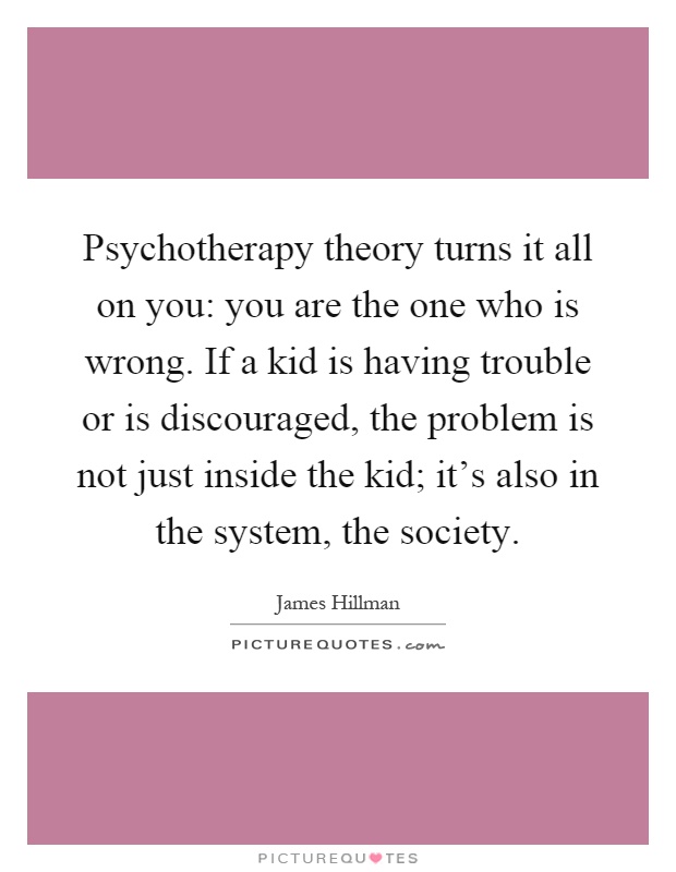 Psychotherapy theory turns it all on you: you are the one who is wrong. If a kid is having trouble or is discouraged, the problem is not just inside the kid; it's also in the system, the society Picture Quote #1